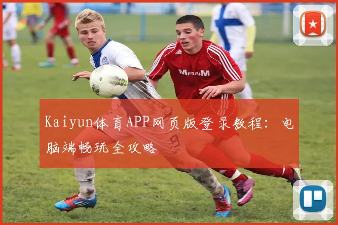 Kaiyun体育APP网页版登录教程：电脑端畅玩全攻略