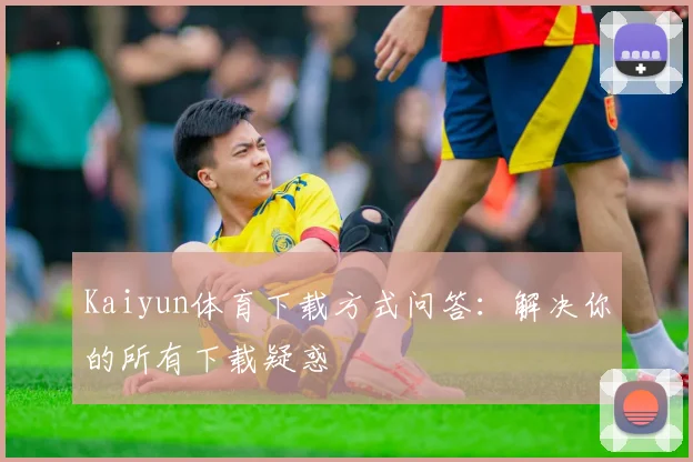 Kaiyun体育下载方式问答：解决你的所有下载疑惑