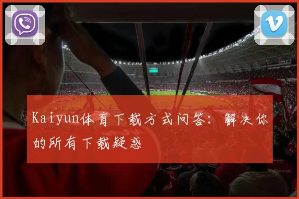 Kaiyun体育下载方式问答:解决你的所有下载疑惑
